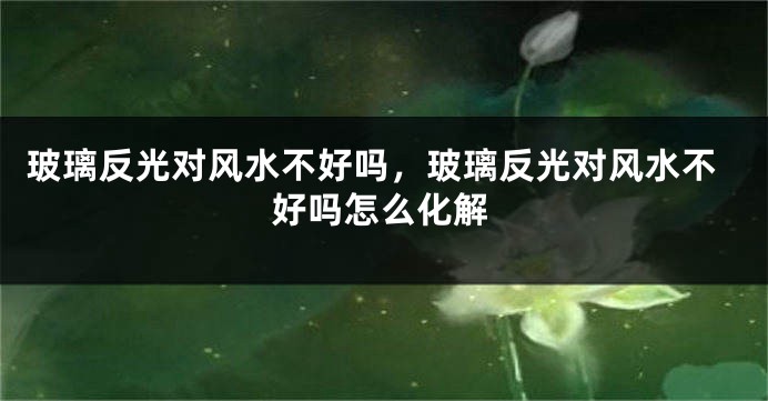 玻璃反光对风水不好吗，玻璃反光对风水不好吗怎么化解