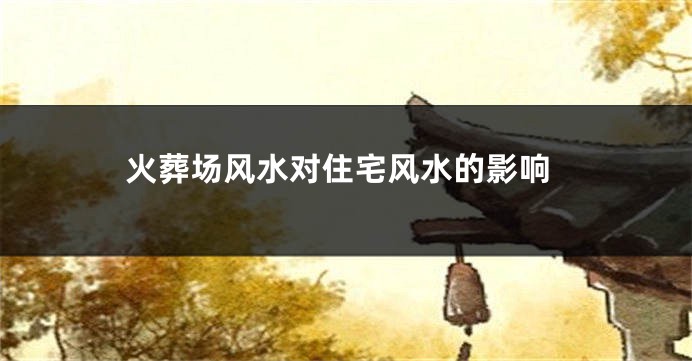 火葬场风水对住宅风水的影响