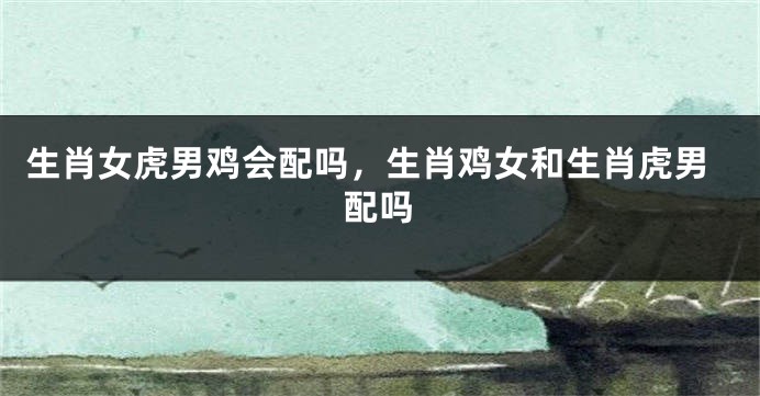 生肖女虎男鸡会配吗，生肖鸡女和生肖虎男配吗