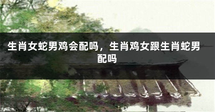 生肖女蛇男鸡会配吗，生肖鸡女跟生肖蛇男配吗