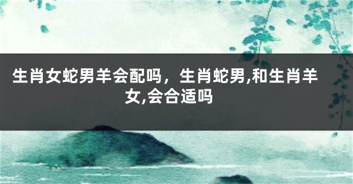 生肖女蛇男羊会配吗，生肖蛇男,和生肖羊女,会合适吗
