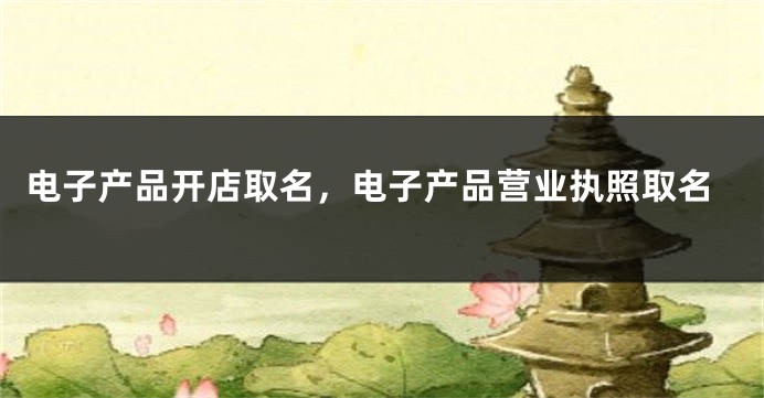 电子产品开店取名，电子产品营业执照取名