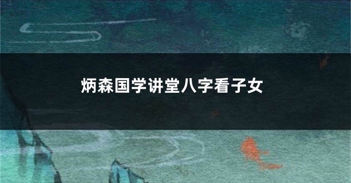 炳森国学讲堂八字看子女