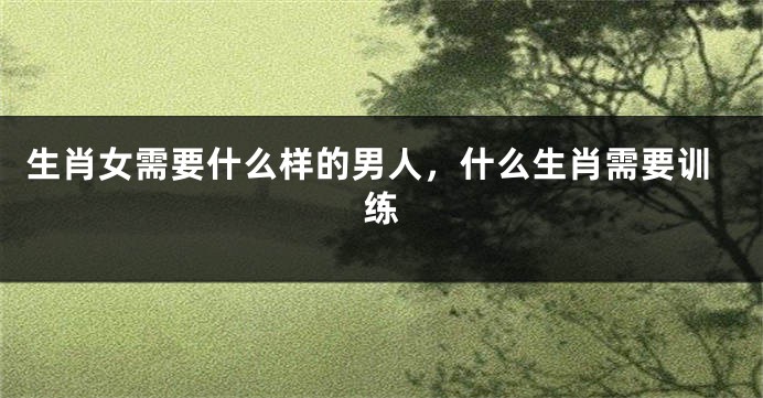 生肖女需要什么样的男人，什么生肖需要训练