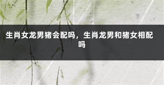 生肖女龙男猪会配吗，生肖龙男和猪女相配吗