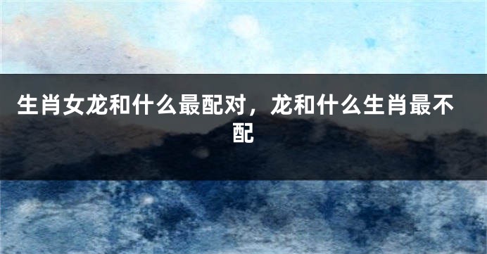 生肖女龙和什么最配对，龙和什么生肖最不配