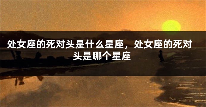 处女座的死对头是什么星座，处女座的死对头是哪个星座