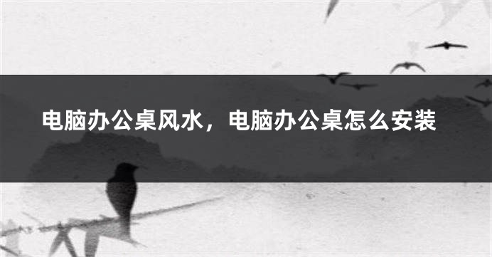 电脑办公桌风水，电脑办公桌怎么安装