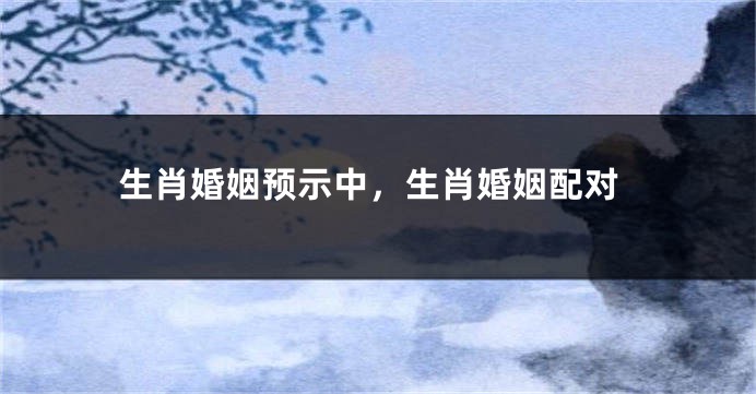 生肖婚姻预示中，生肖婚姻配对