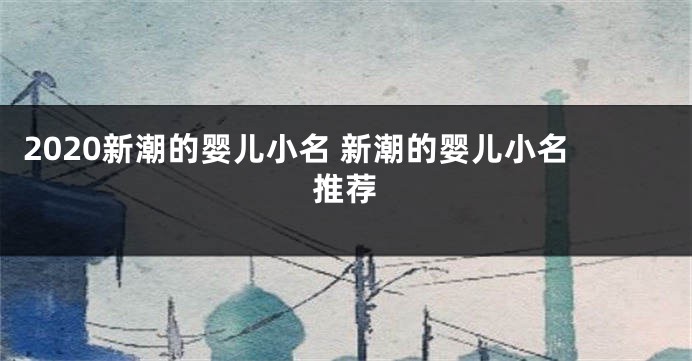 2020新潮的婴儿小名 新潮的婴儿小名推荐