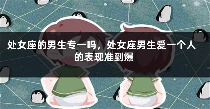处女座的男生专一吗，处女座男生爱一个人的表现准到爆