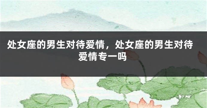 处女座的男生对待爱情，处女座的男生对待爱情专一吗