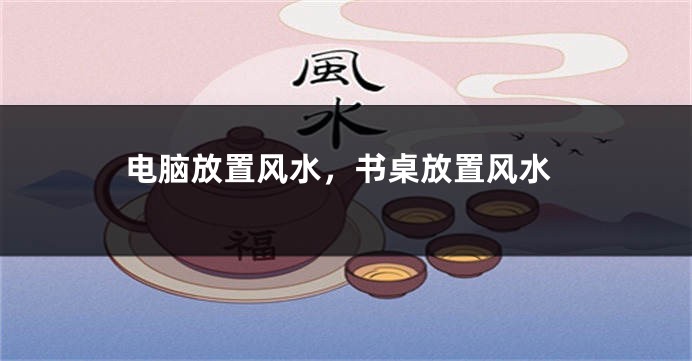 电脑放置风水，书桌放置风水