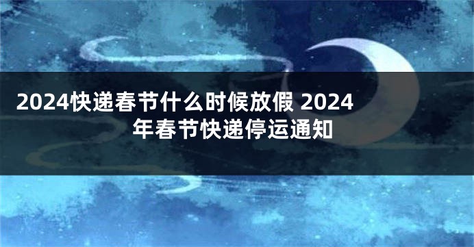 2024快递春节什么时候放假 2024年春节快递停运通知