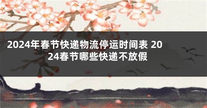 2024年春节快递物流停运时间表 2024春节哪些快递不放假