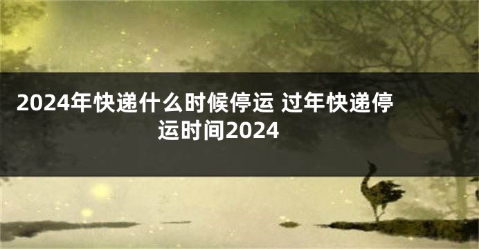 2024年快递什么时候停运 过年快递停运时间2024