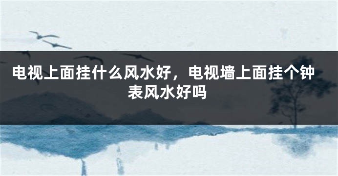 电视上面挂什么风水好,电视墙上面挂个钟表风水好吗