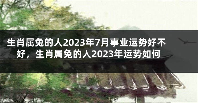 生肖属兔的人2023年7月事业运势好不好，生肖属兔的人2023年运势如何