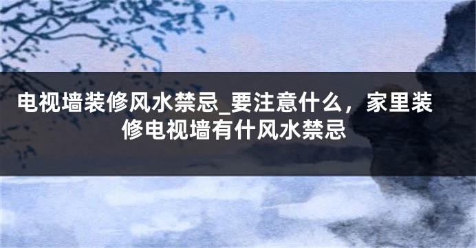 电视墙装修风水禁忌_要注意什么，家里装修电视墙有什风水禁忌