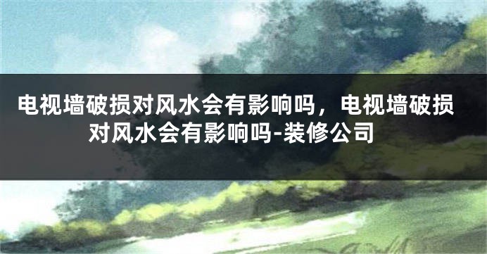 电视墙破损对风水会有影响吗，电视墙破损对风水会有影响吗-装修公司