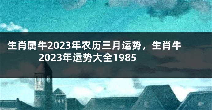 生肖属牛2023年农历三月运势，生肖牛2023年运势大全1985