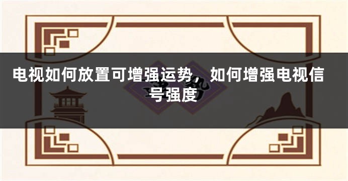 电视如何放置可增强运势，如何增强电视信号强度
