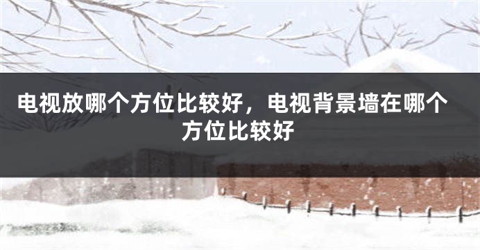 电视放哪个方位比较好，电视背景墙在哪个方位比较好