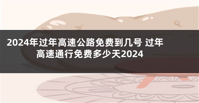 2024年过年高速公路免费到几号 过年高速通行免费多少天2024