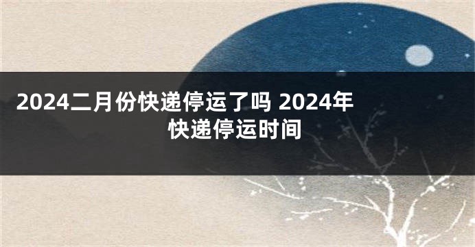 2024二月份快递停运了吗 2024年快递停运时间