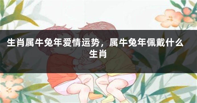 生肖属牛兔年爱情运势，属牛兔年佩戴什么生肖