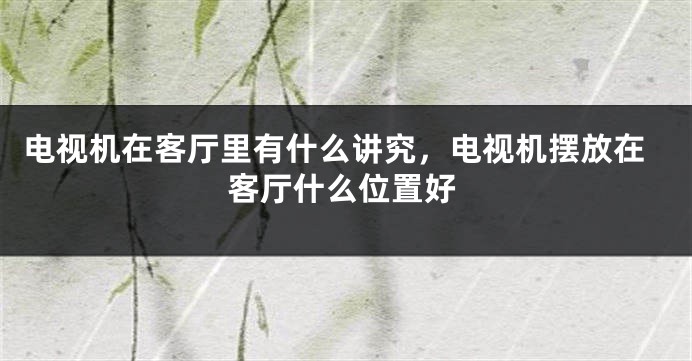 电视机在客厅里有什么讲究，电视机摆放在客厅什么位置好