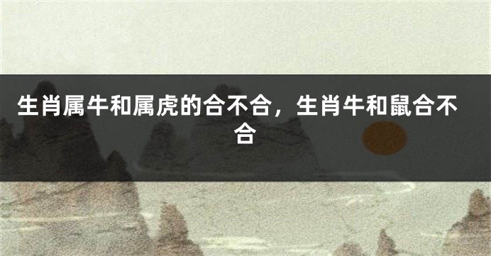 生肖属牛和属虎的合不合，生肖牛和鼠合不合