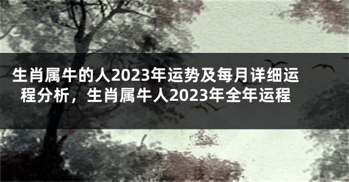 生肖属牛的人2023年运势及每月详细运程分析，生肖属牛人2023年全年运程