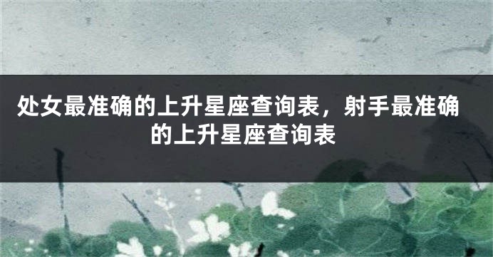处女最准确的上升星座查询表，射手最准确的上升星座查询表
