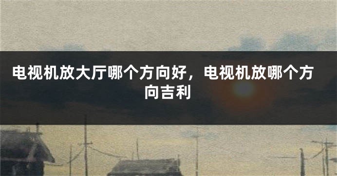 电视机放大厅哪个方向好,电视机放哪个方向吉利