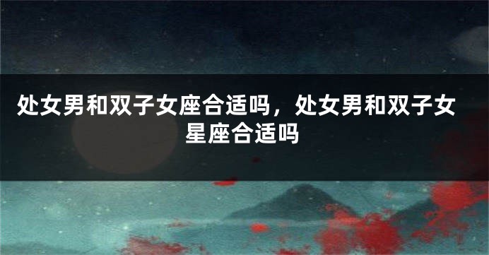 处女男和双子女座合适吗，处女男和双子女星座合适吗