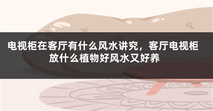 电视柜在客厅有什么风水讲究，客厅电视柜放什么植物好风水又好养