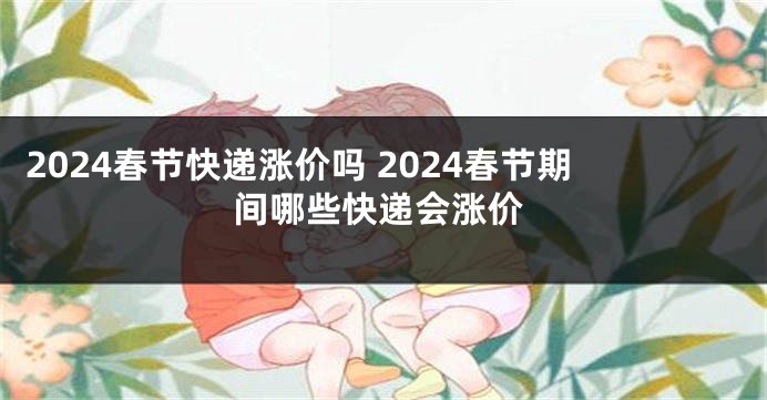 2024春节快递涨价吗 2024春节期间哪些快递会涨价