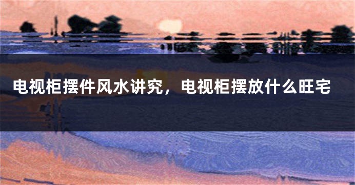 电视柜摆件风水讲究，电视柜摆放什么旺宅
