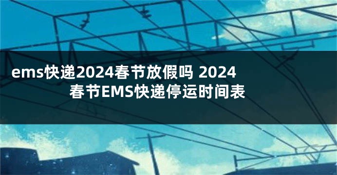 ems快递2024春节放假吗 2024春节EMS快递停运时间表