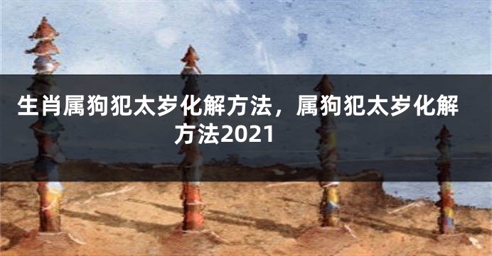 生肖属狗犯太岁化解方法，属狗犯太岁化解方法2021
