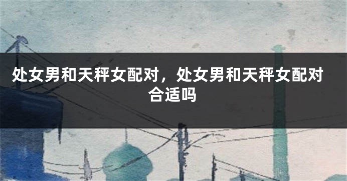 处女男和天秤女配对，处女男和天秤女配对合适吗
