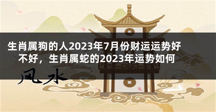 生肖属狗的人2023年7月份财运运势好不好，生肖属蛇的2023年运势如何
