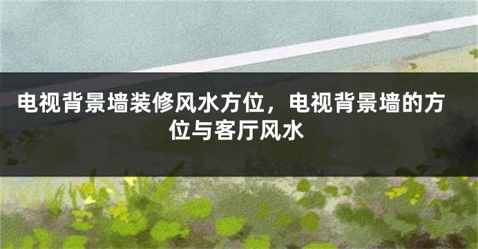 电视背景墙装修风水方位，电视背景墙的方位与客厅风水