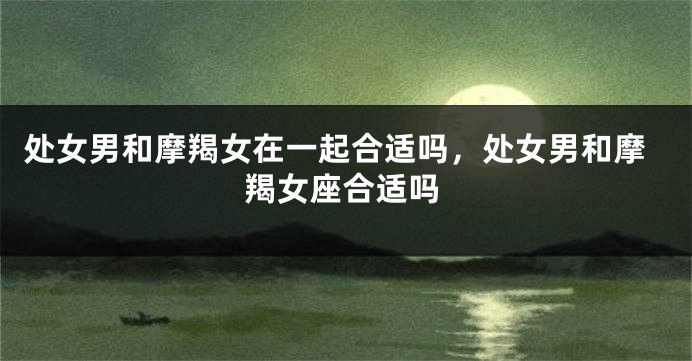 处女男和摩羯女在一起合适吗，处女男和摩羯女座合适吗