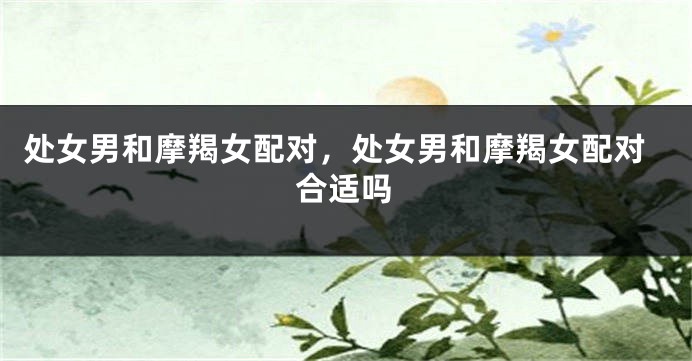 处女男和摩羯女配对，处女男和摩羯女配对合适吗