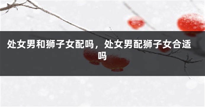 处女男和狮子女配吗，处女男配狮子女合适吗