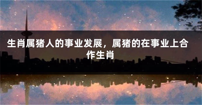生肖属猪人的事业发展，属猪的在事业上合作生肖