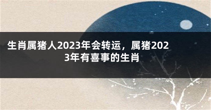 生肖属猪人2023年会转运，属猪2023年有喜事的生肖