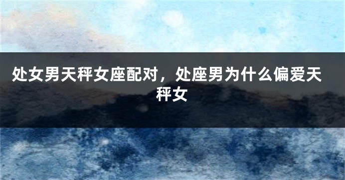 处女男天秤女座配对，处座男为什么偏爱天秤女